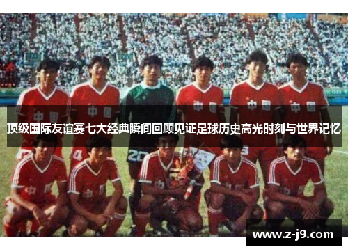 顶级国际友谊赛七大经典瞬间回顾见证足球历史高光时刻与世界记忆 顶级国际友谊赛七大经典瞬间回顾见证足球历史高光时刻与世界记忆